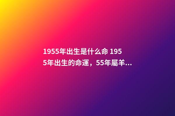 1955年出生是什么命 1955年出生的命運，55年屬羊的人的一生運勢-第1張-觀點-玄機派